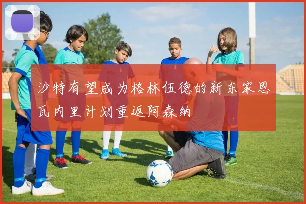 沙特有望成为格林伍德的新东家恩瓦内里计划重返阿森纳