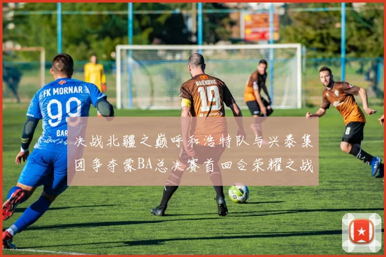 决战北疆之巅呼和浩特队与兴泰集团争夺蒙BA总决赛首回合荣耀之战今晚开启