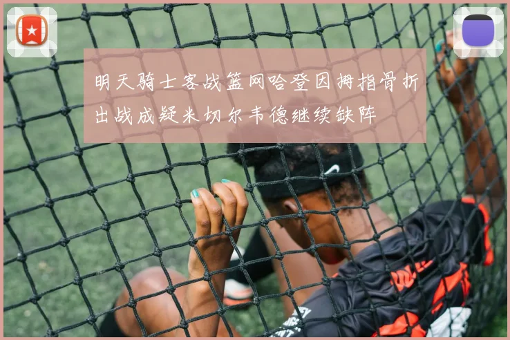 明天骑士客战篮网哈登因拇指骨折出战成疑米切尔韦德继续缺阵