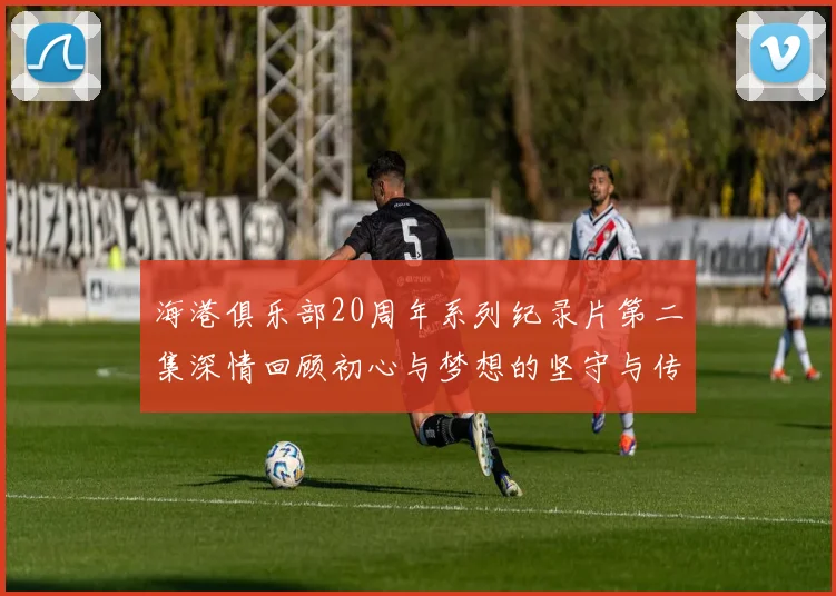 海港俱乐部20周年系列纪录片第二集深情回顾初心与梦想的坚守与传承