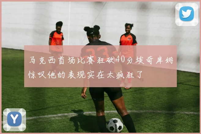 马克西首场比赛狂砍40分埃奇库姆惊叹他的表现实在太疯狂了