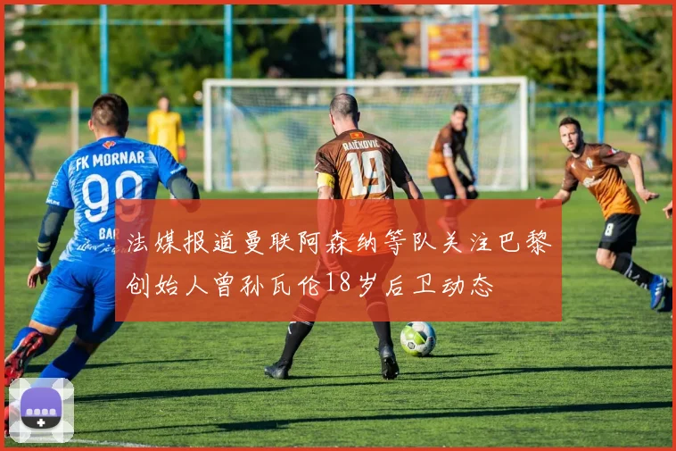 法媒报道曼联阿森纳等队关注巴黎创始人曾孙瓦伦18岁后卫动态