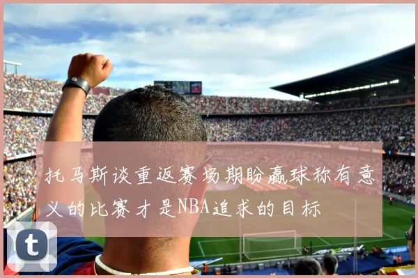 托马斯谈重返赛场期盼赢球称有意义的比赛才是NBA追求的目标