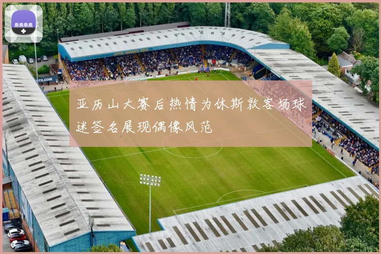 亚历山大赛后热情为休斯敦客场球迷签名展现偶像风范