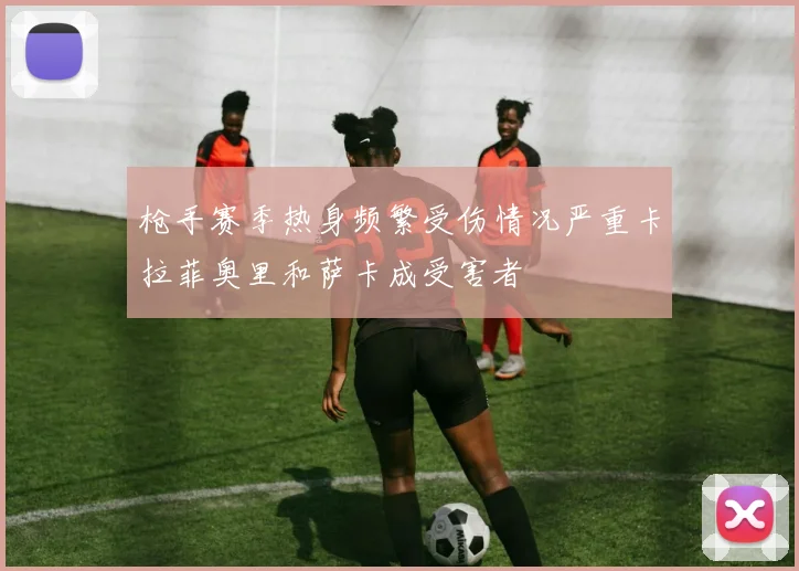 枪手赛季热身频繁受伤情况严重卡拉菲奥里和萨卡成受害者