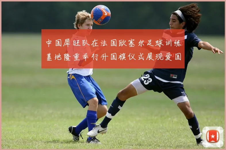 中国犀旺队在法国欧塞尔足球训练基地隆重举行升国旗仪式展现爱国情怀