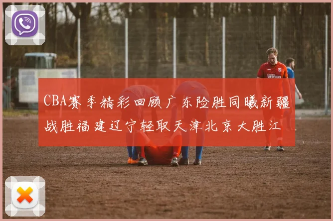 CBA赛季精彩回顾广东险胜同曦新疆战胜福建辽宁轻取天津北京大胜江苏