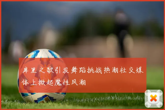 库里之歌引发舞蹈挑战热潮社交媒体上掀起魔性风潮