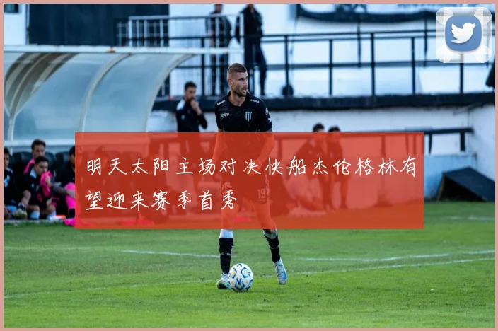明天太阳主场对决快船杰伦格林有望迎来赛季首秀
