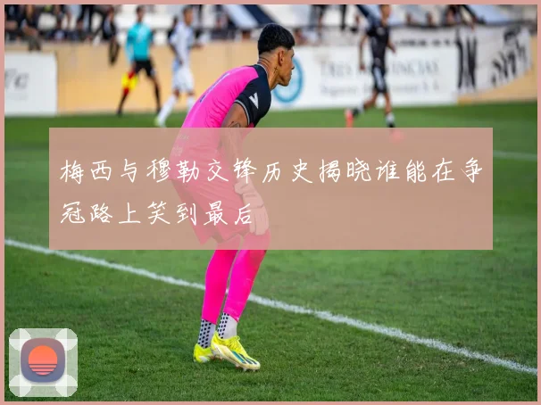 梅西与穆勒交锋历史揭晓谁能在争冠路上笑到最后