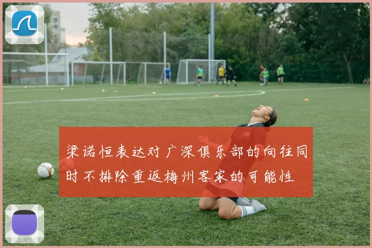 梁诺恒表达对广深俱乐部的向往同时不排除重返梅州客家的可能性