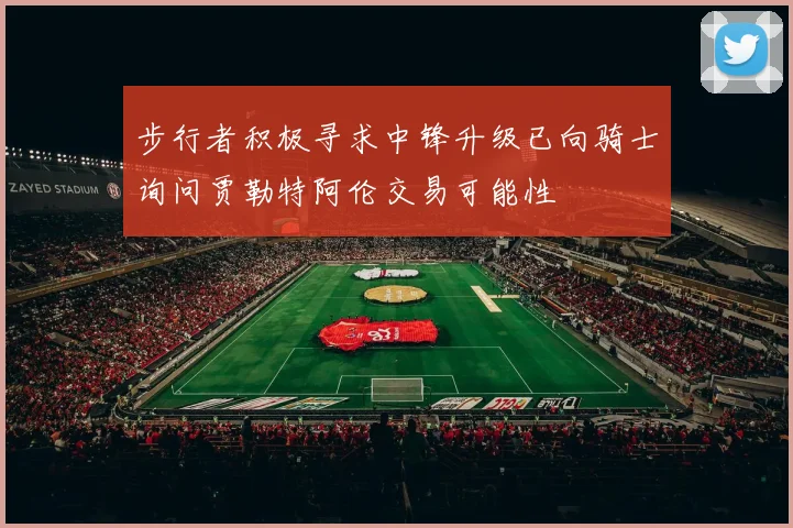步行者积极寻求中锋升级已向骑士询问贾勒特阿伦交易可能性