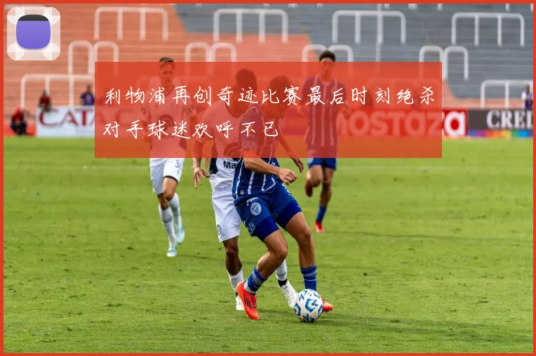 利物浦再创奇迹比赛最后时刻绝杀对手球迷欢呼不已