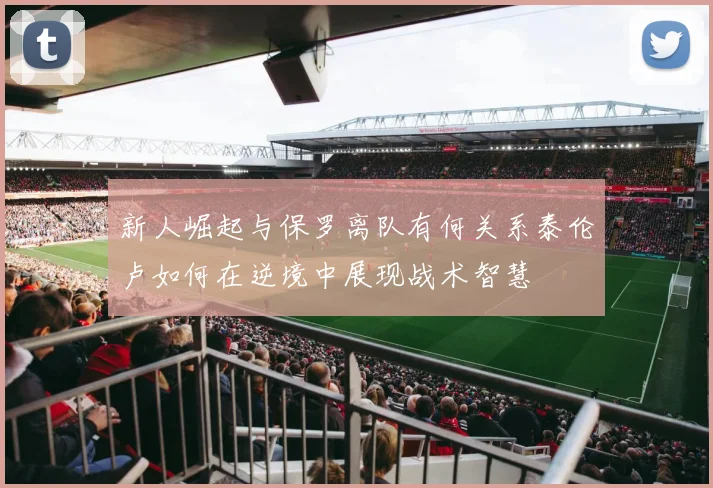 新人崛起与保罗离队有何关系泰伦卢如何在逆境中展现战术智慧
