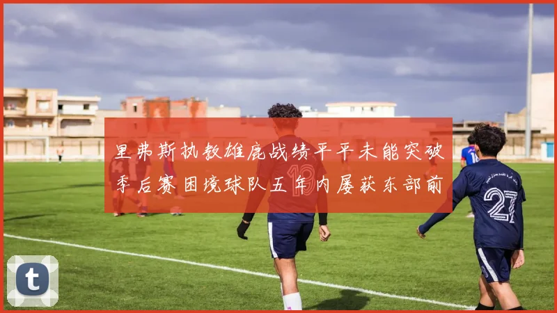 里弗斯执教雄鹿战绩平平未能突破季后赛困境球队五年内屡获东部前三