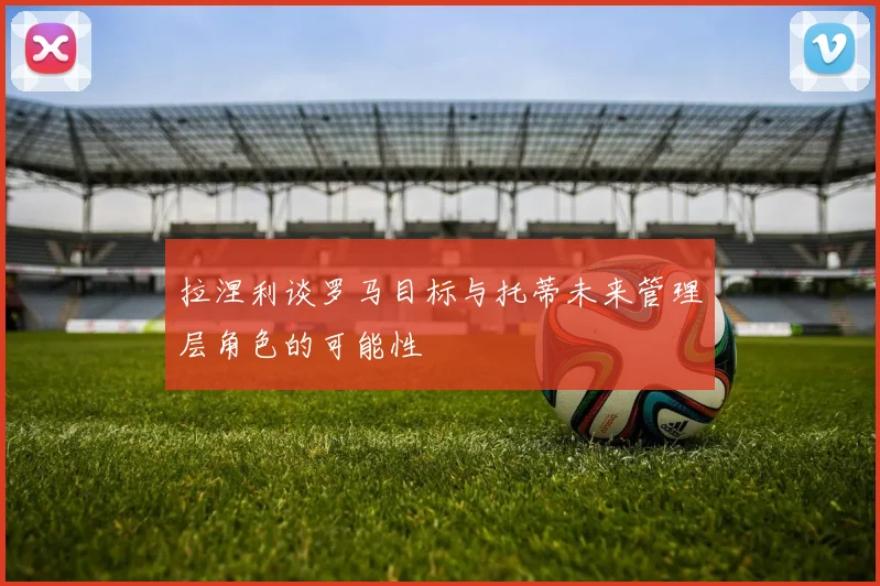 拉涅利谈罗马目标与托蒂未来管理层角色的可能性