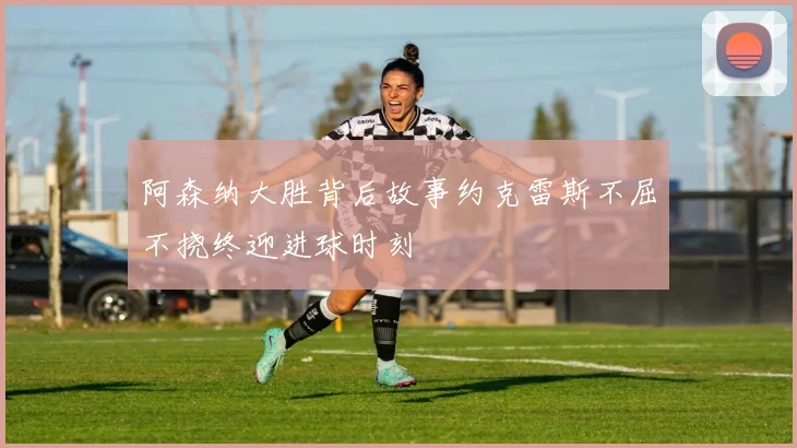 阿森纳大胜背后故事约克雷斯不屈不挠终迎进球时刻