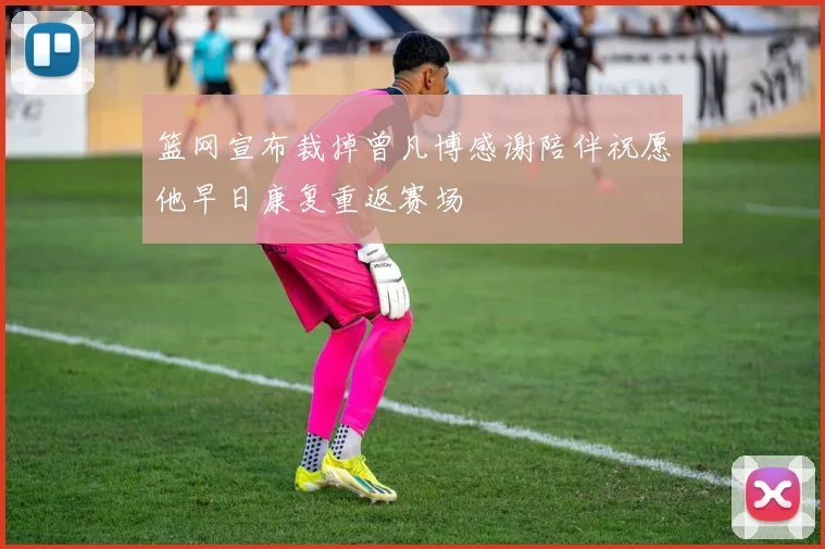 篮网宣布裁掉曾凡博感谢陪伴祝愿他早日康复重返赛场